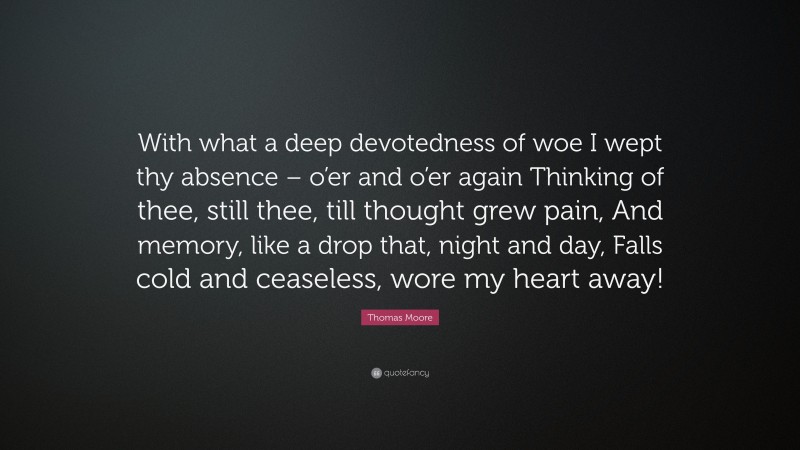 Thomas Moore Quote: “With what a deep devotedness of woe I wept thy absence – o’er and o’er again Thinking of thee, still thee, till thought grew pain, And memory, like a drop that, night and day, Falls cold and ceaseless, wore my heart away!”