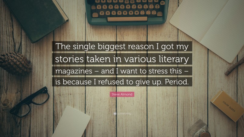 Steve Almond Quote: “The single biggest reason I got my stories taken in various literary magazines – and I want to stress this – is because I refused to give up. Period.”