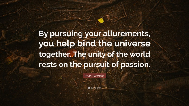Brian Swimme Quote: “By pursuing your allurements, you help bind the universe together. The unity of the world rests on the pursuit of passion.”
