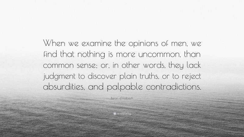 Baron d'Holbach Quote: “When we examine the opinions of men, we find that nothing is more uncommon, than common sense; or, in other words, they lack judgment to discover plain truths, or to reject absurdities, and palpable contradictions.”