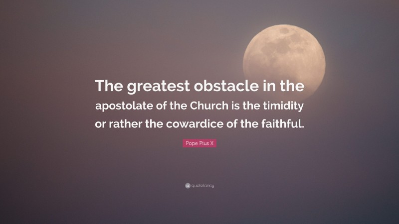 Pope Pius X Quote: “The greatest obstacle in the apostolate of the Church is the timidity or rather the cowardice of the faithful.”
