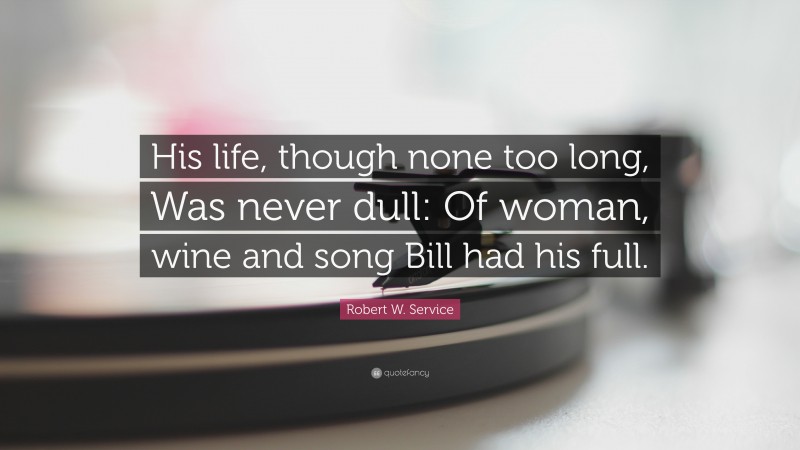 Robert W. Service Quote: “His life, though none too long, Was never dull: Of woman, wine and song Bill had his full.”