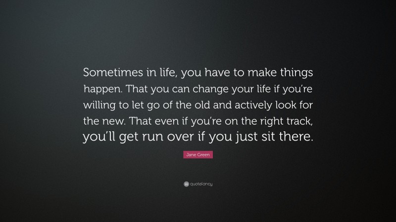 Jane Green Quote: “Sometimes in life, you have to make things happen. That you can change your life if you’re willing to let go of the old and actively look for the new. That even if you’re on the right track, you’ll get run over if you just sit there.”