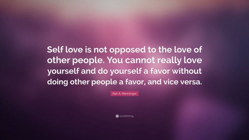 Karl A. Menninger Quote: “Self love is not opposed to the love of other people. You cannot really love yourself and do yourself a favor without doing other people a favor, and vice versa.”