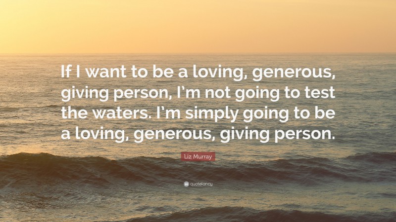 Liz Murray Quote: “If I want to be a loving, generous, giving person, I’m not going to test the waters. I’m simply going to be a loving, generous, giving person.”