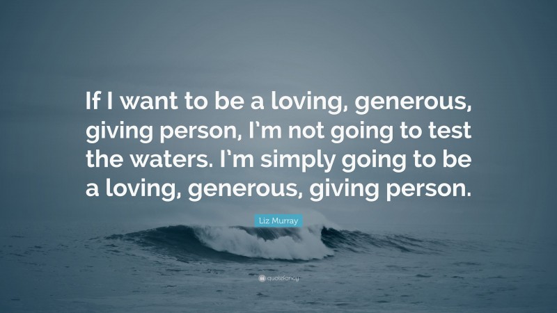 Liz Murray Quote: “If I want to be a loving, generous, giving person, I’m not going to test the waters. I’m simply going to be a loving, generous, giving person.”