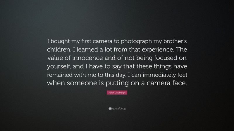 Peter Lindbergh Quote: “I bought my first camera to photograph my brother’s children. I learned a lot from that experience. The value of innocence and of not being focused on yourself, and I have to say that these things have remained with me to this day. I can immediately feel when someone is putting on a camera face.”
