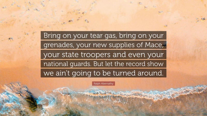 Ralph Abernathy Quote: “Bring on your tear gas, bring on your grenades, your new supplies of Mace, your state troopers and even your national guards. But let the record show we ain’t going to be turned around.”