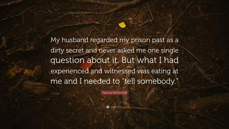 Patricia McConnell Quote: “My husband regarded my prison past as a dirty secret and never asked me one single question about it. But what I had experienced and witnessed was eating at me and I needed to “tell somebody.””