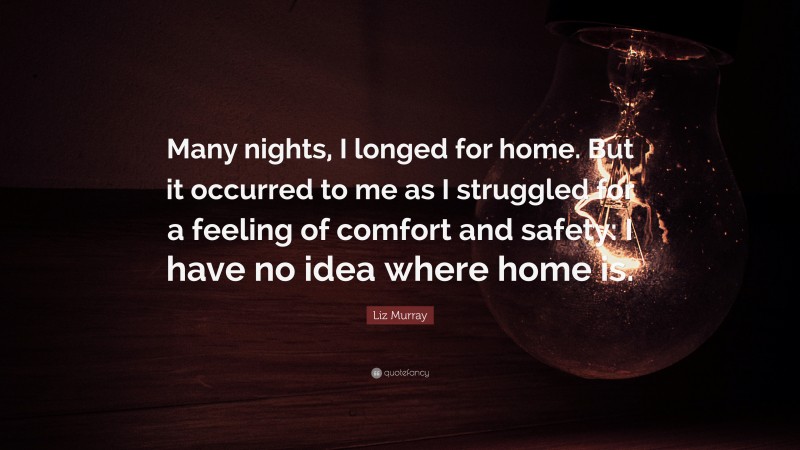 Liz Murray Quote: “Many nights, I longed for home. But it occurred to me as I struggled for a feeling of comfort and safety: I have no idea where home is.”