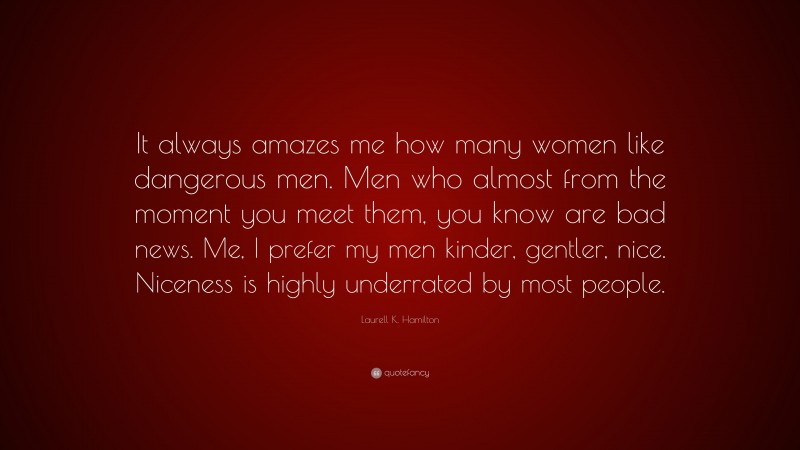 Laurell K. Hamilton Quote: “It always amazes me how many women like dangerous men. Men who almost from the moment you meet them, you know are bad news. Me, I prefer my men kinder, gentler, nice. Niceness is highly underrated by most people.”