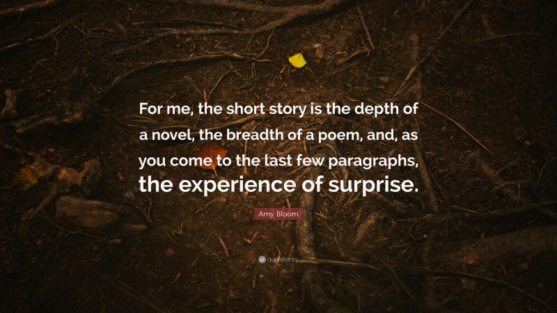 Amy Bloom Quote: “For me, the short story is the depth of a novel, the breadth of a poem, and, as you come to the last few paragraphs, the experience of surprise.”