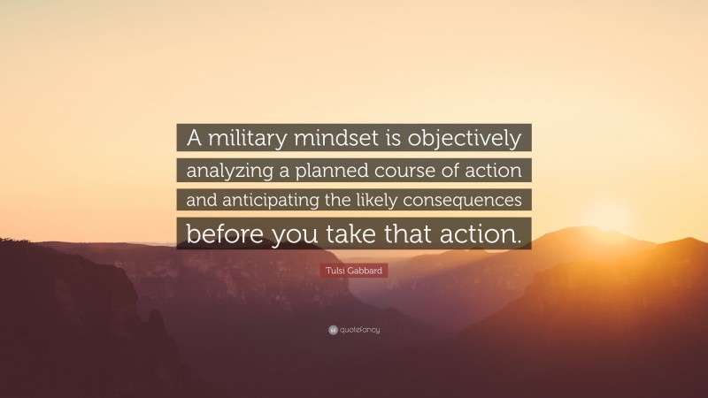 Tulsi Gabbard Quote: “A military mindset is objectively analyzing a planned course of action and anticipating the likely consequences before you take that action.”