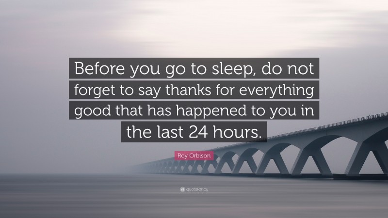 Roy Orbison Quote: “Before you go to sleep, do not forget to say thanks for everything good that has happened to you in the last 24 hours.”