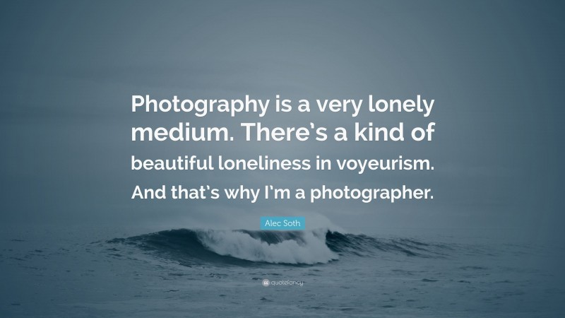 Alec Soth Quote: “Photography is a very lonely medium. There’s a kind of beautiful loneliness in voyeurism. And that’s why I’m a photographer.”