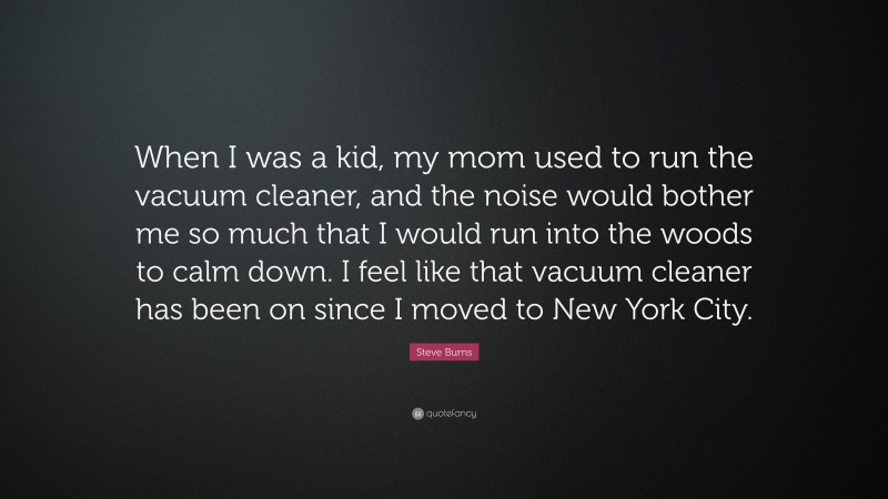 Steve Burns Quote: “When I was a kid, my mom used to run the vacuum cleaner, and the noise would bother me so much that I would run into the woods to calm down. I feel like that vacuum cleaner has been on since I moved to New York City.”