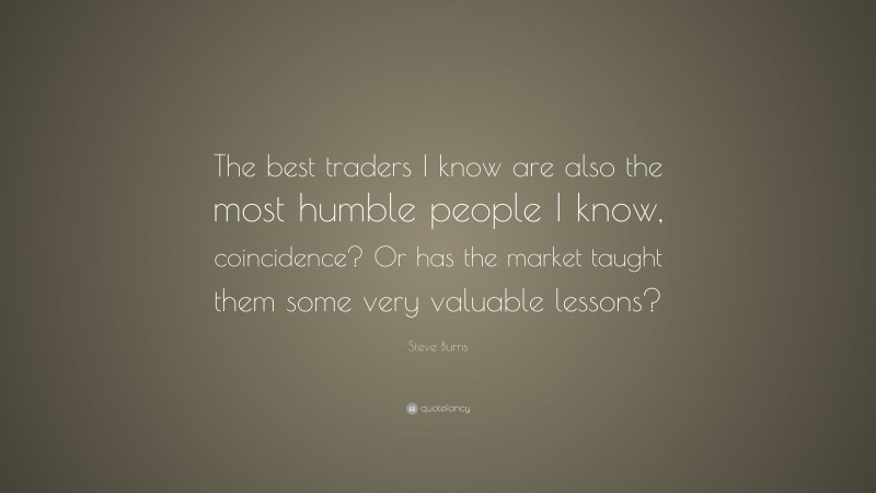 Steve Burns Quote: “The best traders I know are also the most humble people I know, coincidence? Or has the market taught them some very valuable lessons?”