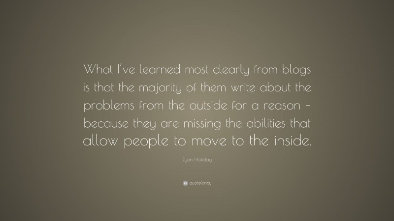 Ryan Holiday Quote: “What I’ve learned most clearly from blogs is that the majority of them write about the problems from the outside for a reason – because they are missing the abilities that allow people to move to the inside.”
