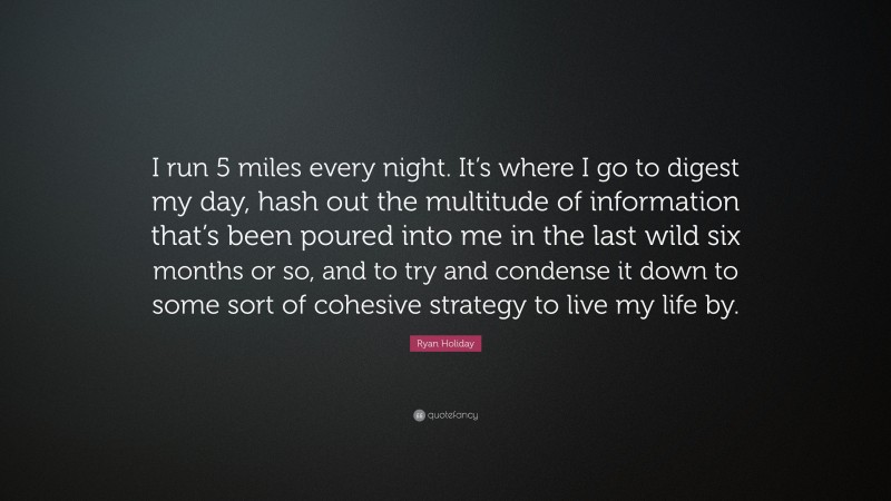 Ryan Holiday Quote: “I run 5 miles every night. It’s where I go to digest my day, hash out the multitude of information that’s been poured into me in the last wild six months or so, and to try and condense it down to some sort of cohesive strategy to live my life by.”