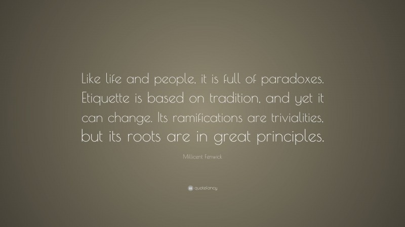 Millicent Fenwick Quote: “Like life and people, it is full of paradoxes. Etiquette is based on tradition, and yet it can change. Its ramifications are trivialities, but its roots are in great principles.”