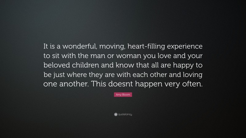 Amy Bloom Quote: “It is a wonderful, moving, heart-filling experience to sit with the man or woman you love and your beloved children and know that all are happy to be just where they are with each other and loving one another. This doesnt happen very often.”