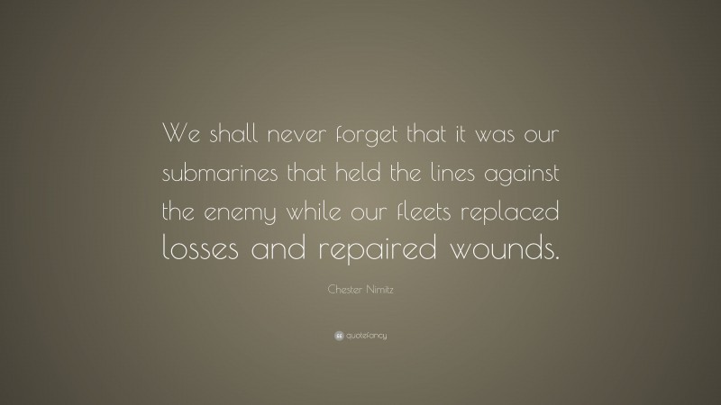 Chester Nimitz Quote: “We shall never forget that it was our submarines that held the lines against the enemy while our fleets replaced losses and repaired wounds.”