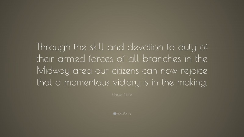 Chester Nimitz Quote: “Through the skill and devotion to duty of their armed forces of all branches in the Midway area our citizens can now rejoice that a momentous victory is in the making.”