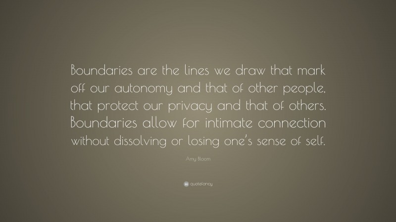 Amy Bloom Quote: “Boundaries are the lines we draw that mark off our autonomy and that of other people, that protect our privacy and that of others. Boundaries allow for intimate connection without dissolving or losing one’s sense of self.”