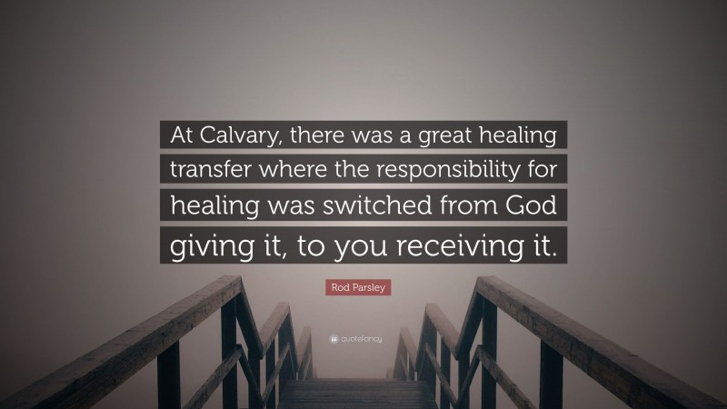 Rod Parsley Quote: “At Calvary, there was a great healing transfer where the responsibility for healing was switched from God giving it, to you receiving it.”