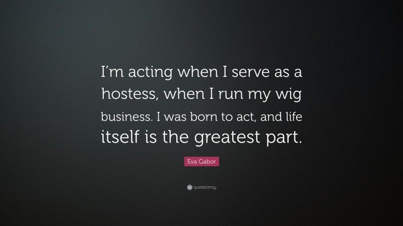 Eva Gabor Quote: “I’m acting when I serve as a hostess, when I run my wig business. I was born to act, and life itself is the greatest part.”