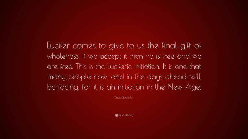 David Spangler Quote: “Lucifer comes to give to us the final gift of wholeness. If we accept it then he is free and we are free. This is the Luciferic initiation. It is one that many people now, and in the days ahead, will be facing, for it is an initiation in the New Age.”