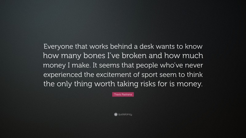 Travis Pastrana Quote: “Everyone that works behind a desk wants to know how many bones I’ve broken and how much money I make. It seems that people who’ve never experienced the excitement of sport seem to think the only thing worth taking risks for is money.”