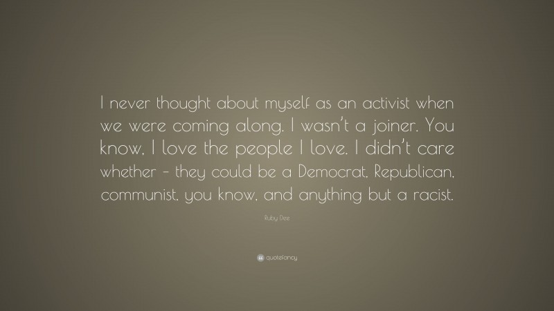 Ruby Dee Quote: “I never thought about myself as an activist when we were coming along. I wasn’t a joiner. You know, I love the people I love. I didn’t care whether – they could be a Democrat, Republican, communist, you know, and anything but a racist.”