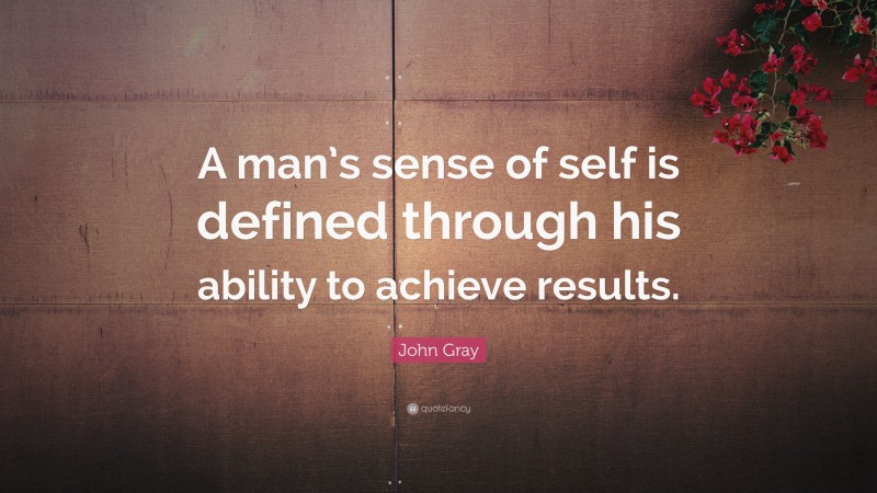 John Gray Quote: “A man’s sense of self is defined through his ability to achieve results.”