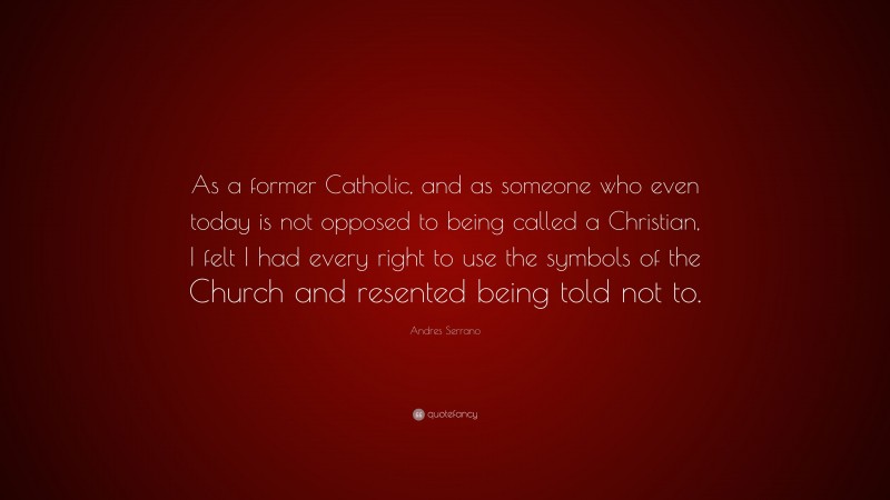 Andres Serrano Quote: “As a former Catholic, and as someone who even today is not opposed to being called a Christian, I felt I had every right to use the symbols of the Church and resented being told not to.”