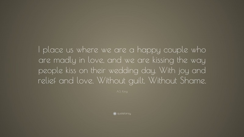 A.S. King Quote: “I place us where we are a happy couple who are madly in love, and we are kissing the way people kiss on their wedding day. With joy and relief and love. Without guilt. Without Shame.”