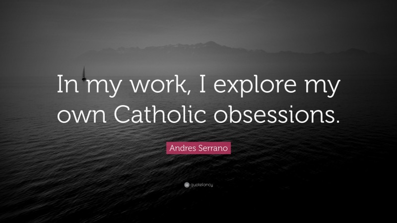 Andres Serrano Quote: “In my work, I explore my own Catholic obsessions.”