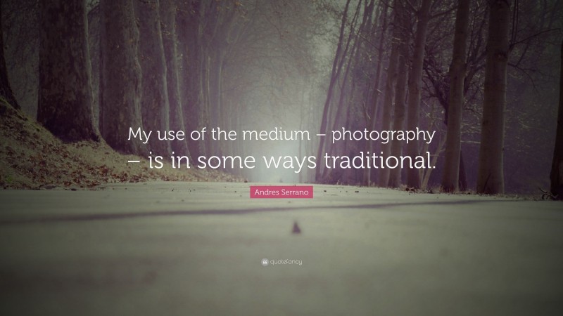 Andres Serrano Quote: “My use of the medium – photography – is in some ways traditional.”