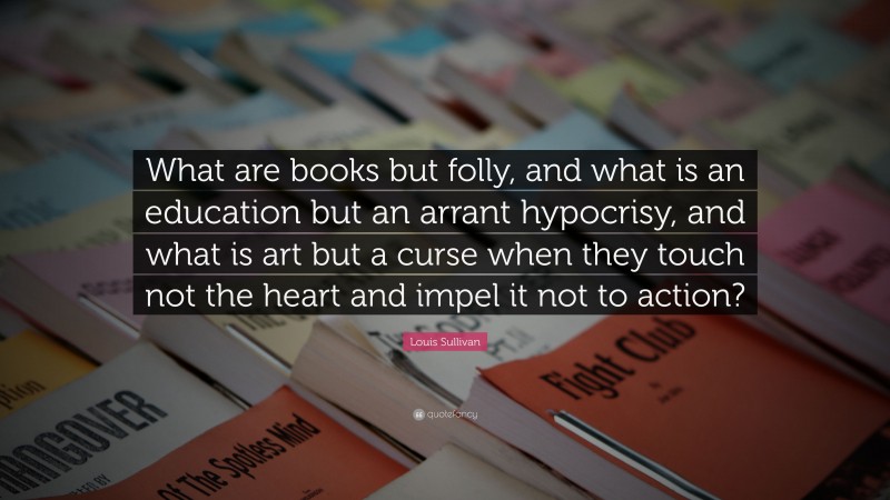 Louis Sullivan Quote: “What are books but folly, and what is an education but an arrant hypocrisy, and what is art but a curse when they touch not the heart and impel it not to action?”