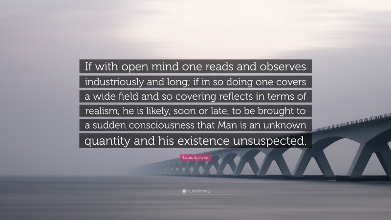 Louis Sullivan Quote: “If with open mind one reads and observes industriously and long; if in so doing one covers a wide field and so covering reflects in terms of realism, he is likely, soon or late, to be brought to a sudden consciousness that Man is an unknown quantity and his existence unsuspected.”