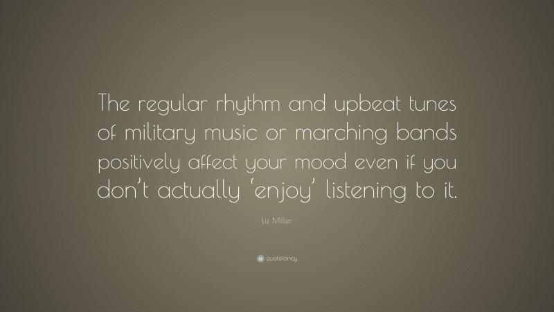 Liz Miller Quote: “The regular rhythm and upbeat tunes of military music or marching bands positively affect your mood even if you don’t actually ‘enjoy’ listening to it.”