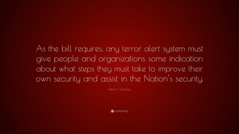 Patrick J. Kennedy Quote: “As the bill requires, any terror alert system must give people and organizations some indication about what steps they must take to improve their own security and assist in the Nation’s security.”