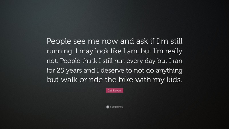 Gail Devers Quote: “People see me now and ask if I’m still running. I may look like I am, but I’m really not. People think I still run every day but I ran for 25 years and I deserve to not do anything but walk or ride the bike with my kids.”