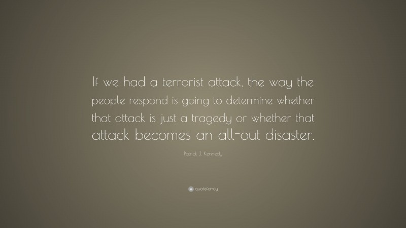 Patrick J. Kennedy Quote: “If we had a terrorist attack, the way the people respond is going to determine whether that attack is just a tragedy or whether that attack becomes an all-out disaster.”