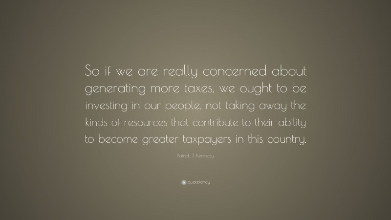 Patrick J. Kennedy Quote: “So if we are really concerned about generating more taxes, we ought to be investing in our people, not taking away the kinds of resources that contribute to their ability to become greater taxpayers in this country.”