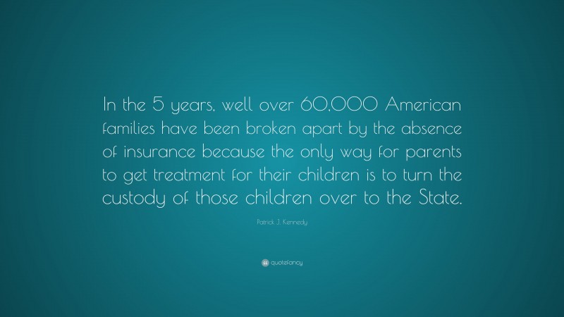Patrick J. Kennedy Quote: “In the 5 years, well over 60,000 American families have been broken apart by the absence of insurance because the only way for parents to get treatment for their children is to turn the custody of those children over to the State.”