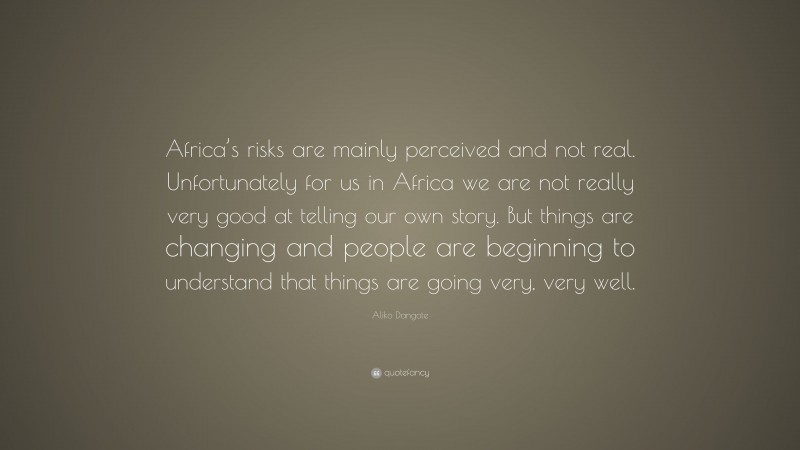 Aliko Dangote Quote: “Africa’s risks are mainly perceived and not real. Unfortunately for us in Africa we are not really very good at telling our own story. But things are changing and people are beginning to understand that things are going very, very well.”