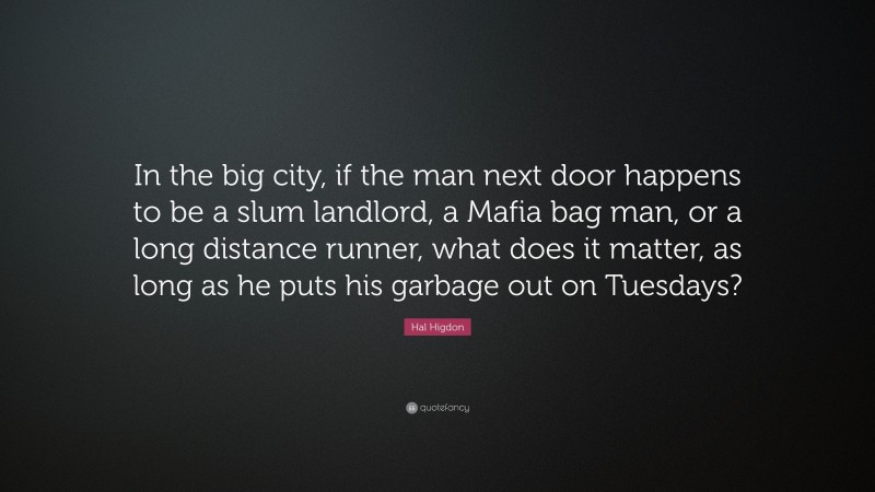Hal Higdon Quote: “In the big city, if the man next door happens to be a slum landlord, a Mafia bag man, or a long distance runner, what does it matter, as long as he puts his garbage out on Tuesdays?”