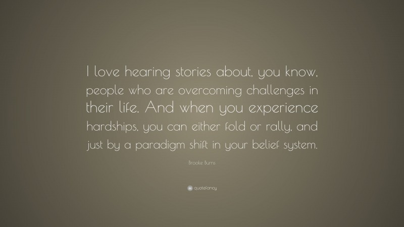 Brooke Burns Quote: “I love hearing stories about, you know, people who are overcoming challenges in their life. And when you experience hardships, you can either fold or rally, and just by a paradigm shift in your belief system.”