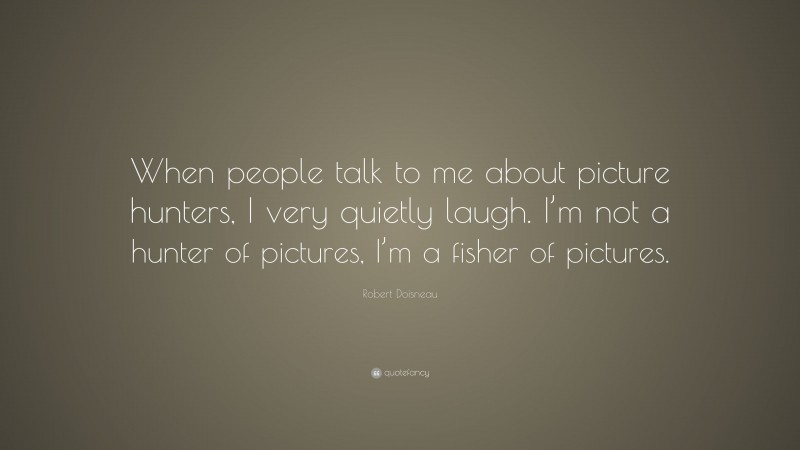 Robert Doisneau Quote: “When people talk to me about picture hunters, I very quietly laugh. I’m not a hunter of pictures, I’m a fisher of pictures.”